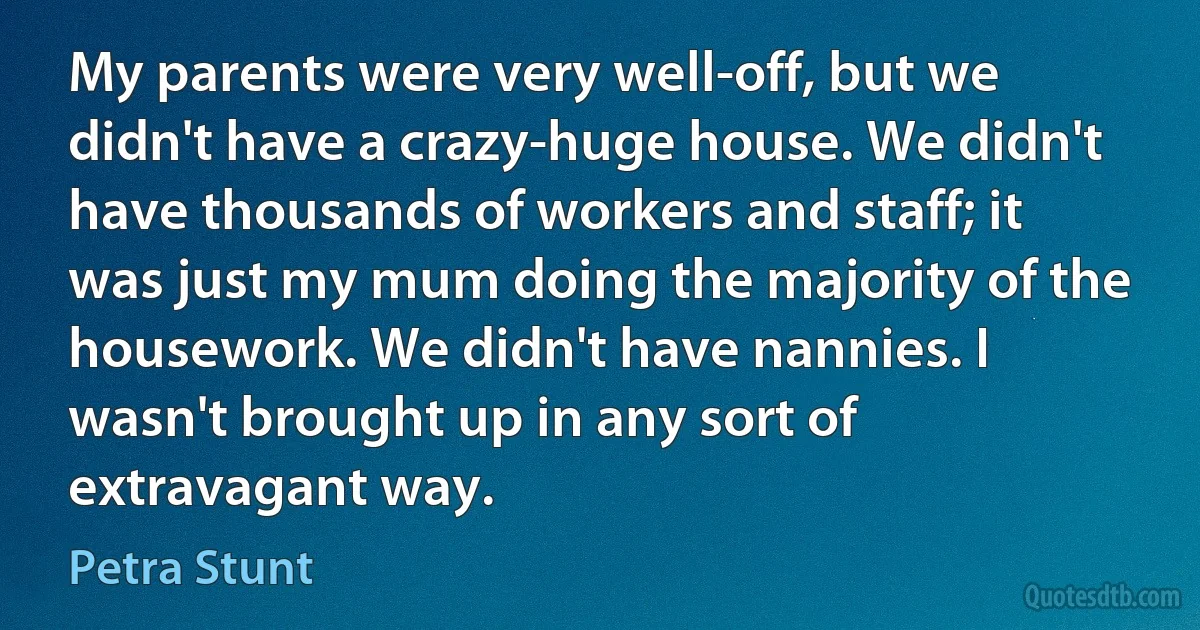 My parents were very well-off, but we didn't have a crazy-huge house. We didn't have thousands of workers and staff; it was just my mum doing the majority of the housework. We didn't have nannies. I wasn't brought up in any sort of extravagant way. (Petra Stunt)