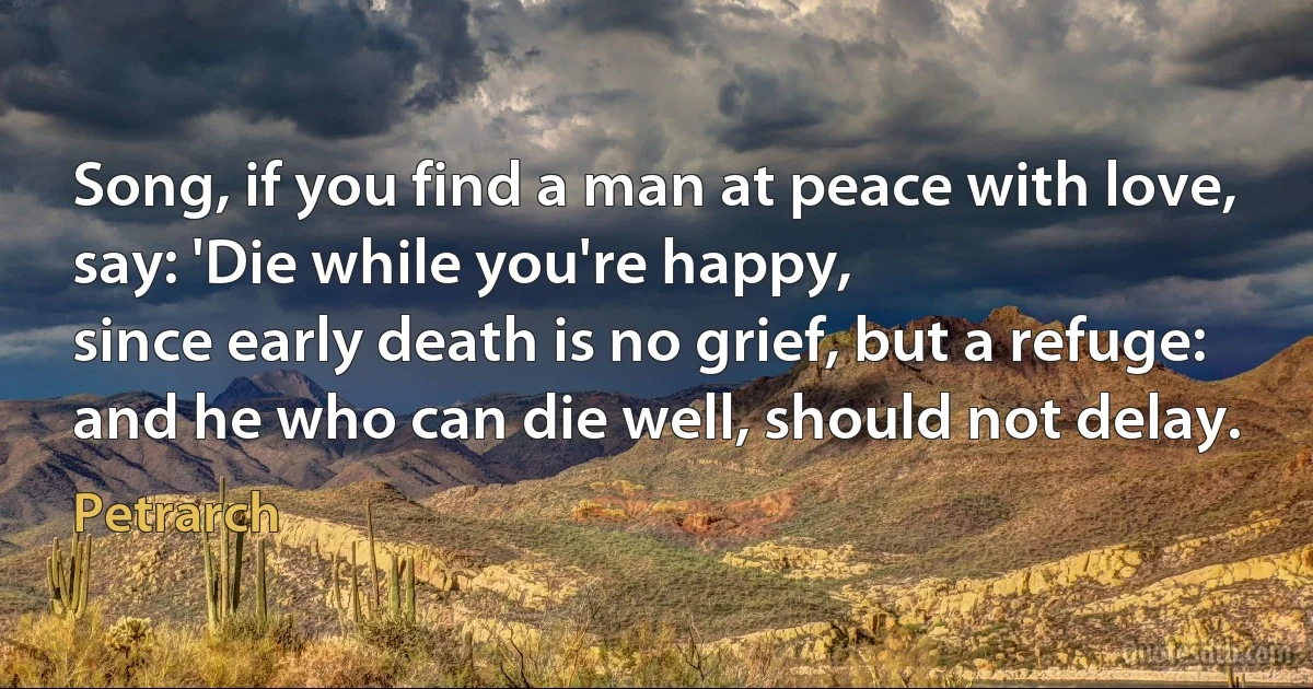 Song, if you find a man at peace with love,
say: 'Die while you're happy,
since early death is no grief, but a refuge:
and he who can die well, should not delay. (Petrarch)