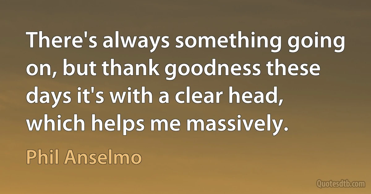 There's always something going on, but thank goodness these days it's with a clear head, which helps me massively. (Phil Anselmo)