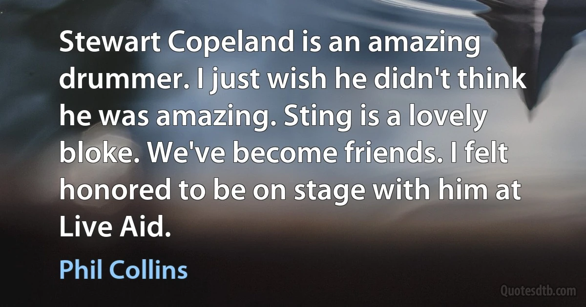 Stewart Copeland is an amazing drummer. I just wish he didn't think he was amazing. Sting is a lovely bloke. We've become friends. I felt honored to be on stage with him at Live Aid. (Phil Collins)