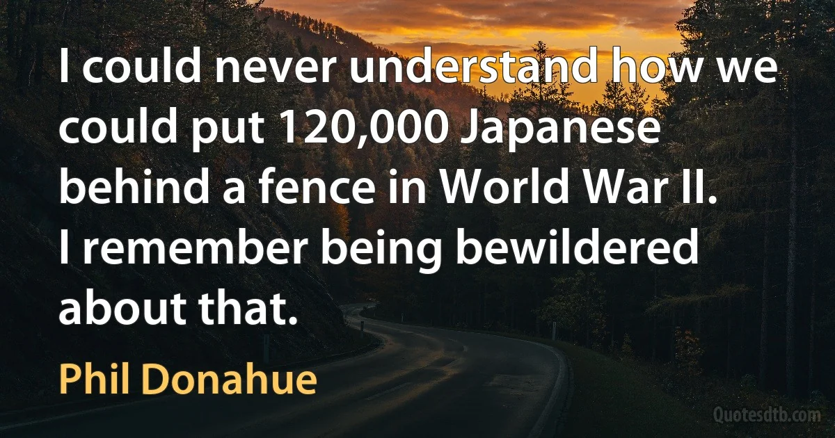 I could never understand how we could put 120,000 Japanese behind a fence in World War II. I remember being bewildered about that. (Phil Donahue)