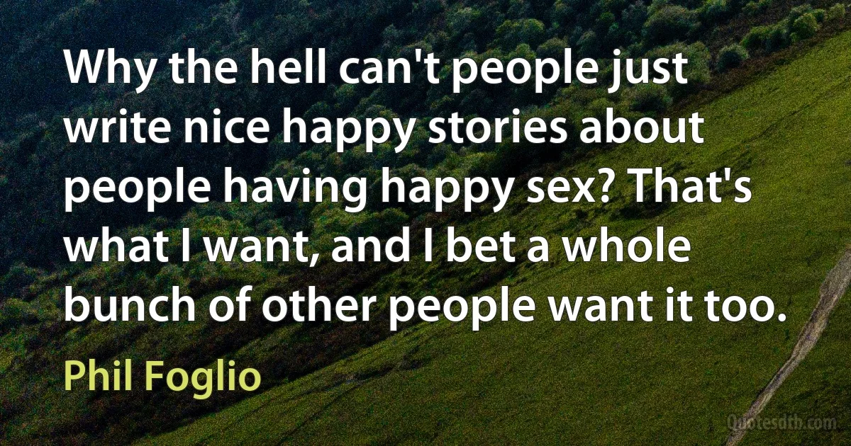 Why the hell can't people just write nice happy stories about people having happy sex? That's what I want, and I bet a whole bunch of other people want it too. (Phil Foglio)