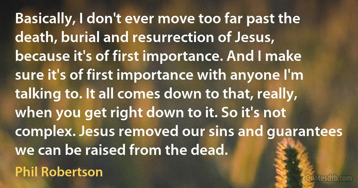 Basically, I don't ever move too far past the death, burial and resurrection of Jesus, because it's of first importance. And I make sure it's of first importance with anyone I'm talking to. It all comes down to that, really, when you get right down to it. So it's not complex. Jesus removed our sins and guarantees we can be raised from the dead. (Phil Robertson)