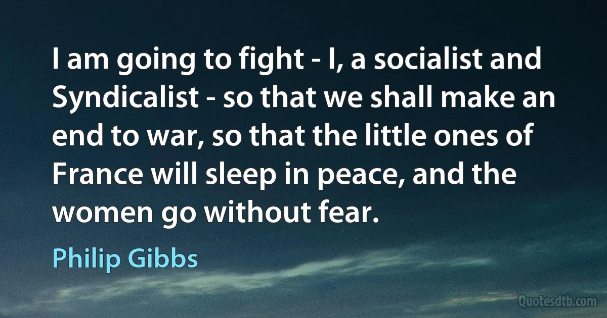 I am going to fight - I, a socialist and Syndicalist - so that we shall make an end to war, so that the little ones of France will sleep in peace, and the women go without fear. (Philip Gibbs)