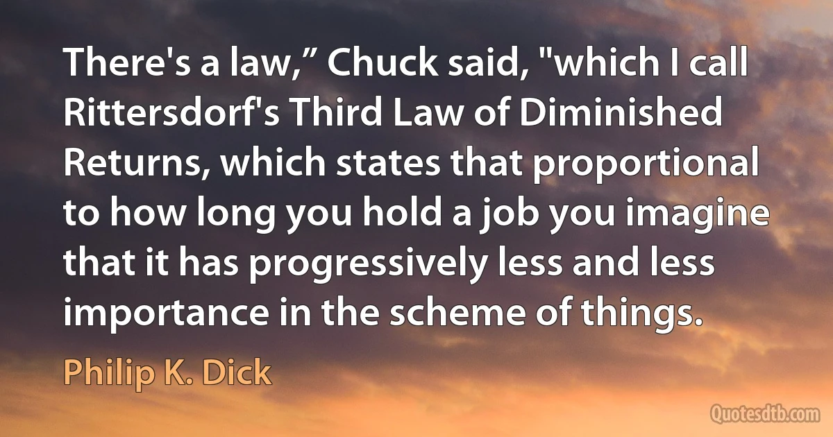 There's a law,” Chuck said, "which I call Rittersdorf's Third Law of Diminished Returns, which states that proportional to how long you hold a job you imagine that it has progressively less and less importance in the scheme of things. (Philip K. Dick)