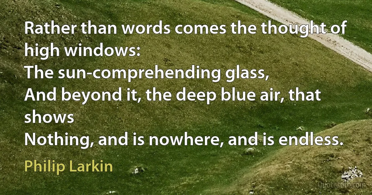 Rather than words comes the thought of high windows:
The sun-comprehending glass,
And beyond it, the deep blue air, that shows
Nothing, and is nowhere, and is endless. (Philip Larkin)