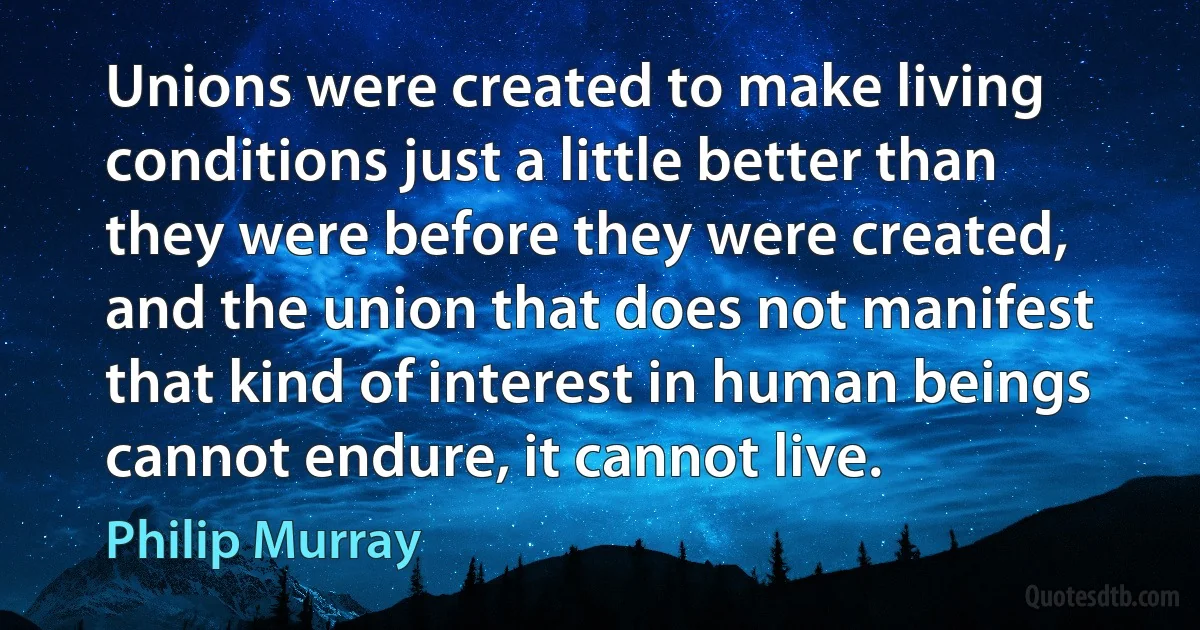 Unions were created to make living conditions just a little better than they were before they were created, and the union that does not manifest that kind of interest in human beings cannot endure, it cannot live. (Philip Murray)