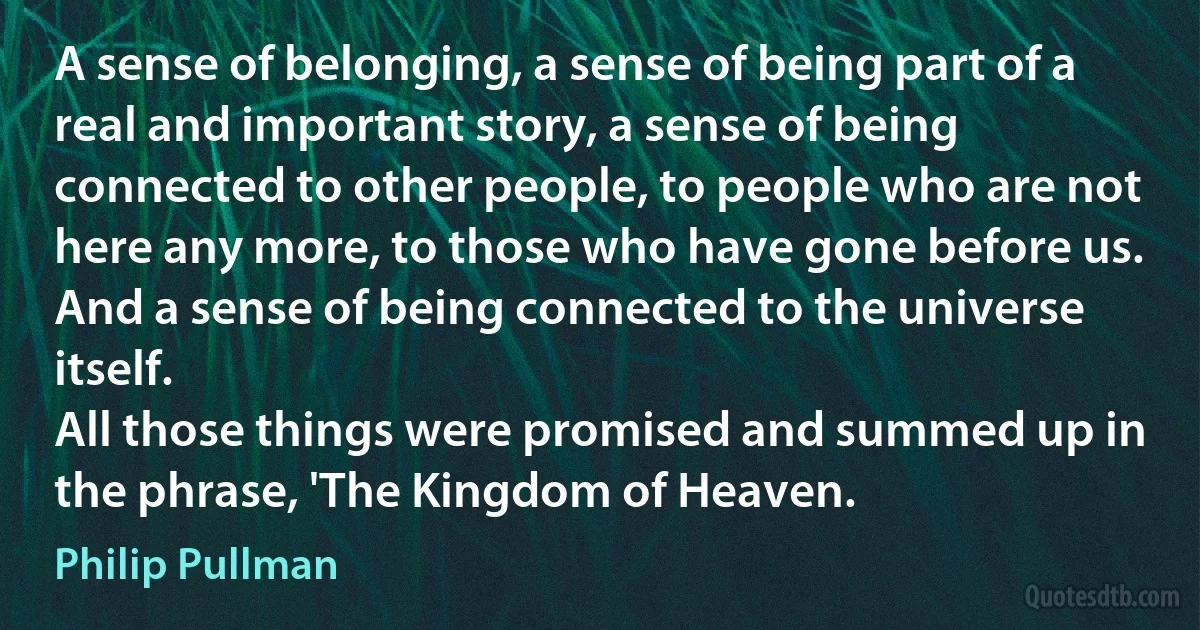 A sense of belonging, a sense of being part of a real and important story, a sense of being connected to other people, to people who are not here any more, to those who have gone before us. And a sense of being connected to the universe itself.
All those things were promised and summed up in the phrase, 'The Kingdom of Heaven. (Philip Pullman)