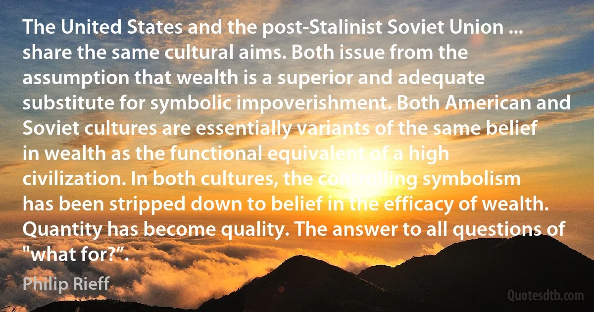 The United States and the post-Stalinist Soviet Union ... share the same cultural aims. Both issue from the assumption that wealth is a superior and adequate substitute for symbolic impoverishment. Both American and Soviet cultures are essentially variants of the same belief in wealth as the functional equivalent of a high civilization. In both cultures, the controlling symbolism has been stripped down to belief in the efficacy of wealth. Quantity has become quality. The answer to all questions of "what for?”. (Philip Rieff)