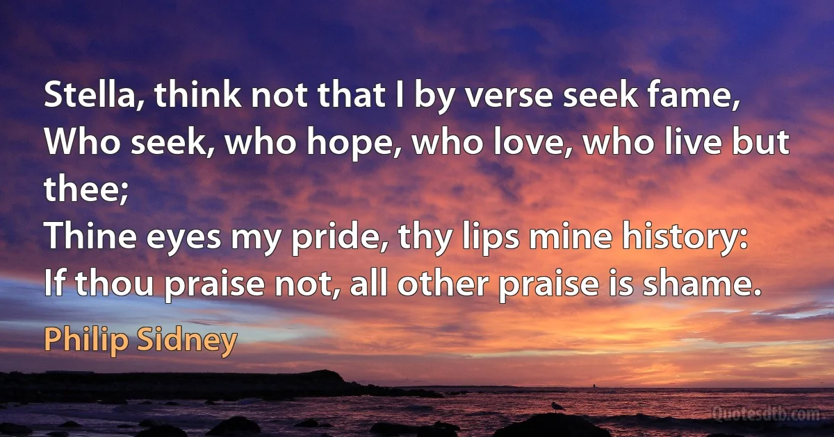 Stella, think not that I by verse seek fame,
Who seek, who hope, who love, who live but thee;
Thine eyes my pride, thy lips mine history:
If thou praise not, all other praise is shame. (Philip Sidney)