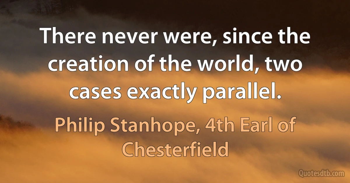 There never were, since the creation of the world, two cases exactly parallel. (Philip Stanhope, 4th Earl of Chesterfield)