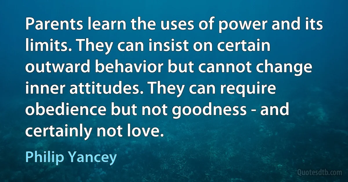 Parents learn the uses of power and its limits. They can insist on certain outward behavior but cannot change inner attitudes. They can require obedience but not goodness - and certainly not love. (Philip Yancey)