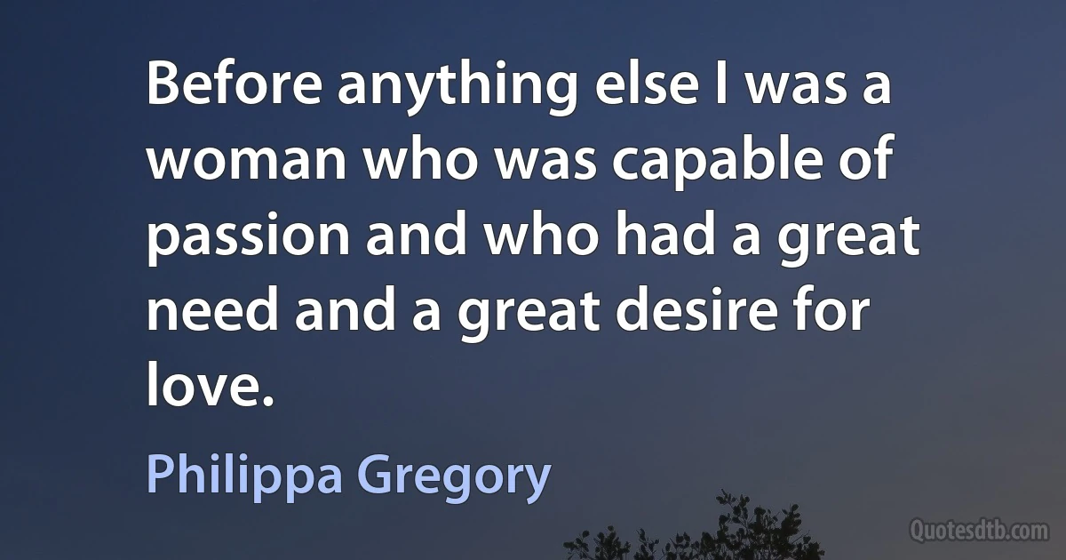 Before anything else I was a woman who was capable of passion and who had a great need and a great desire for love. (Philippa Gregory)