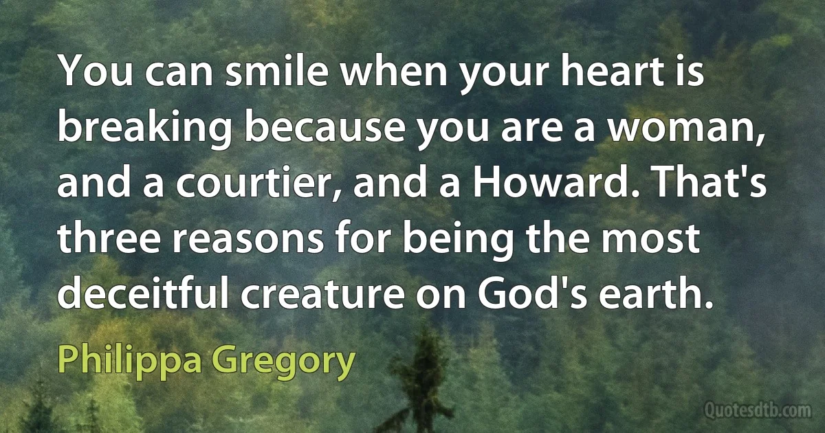 You can smile when your heart is breaking because you are a woman, and a courtier, and a Howard. That's three reasons for being the most deceitful creature on God's earth. (Philippa Gregory)