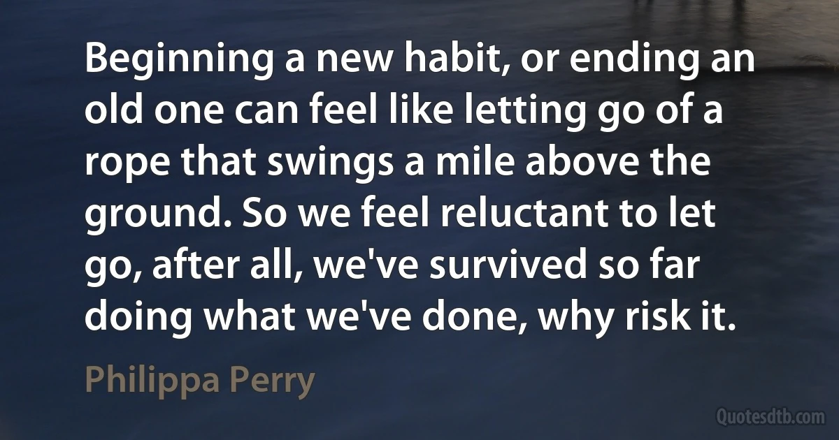 Beginning a new habit, or ending an old one can feel like letting go of a rope that swings a mile above the ground. So we feel reluctant to let go, after all, we've survived so far doing what we've done, why risk it. (Philippa Perry)