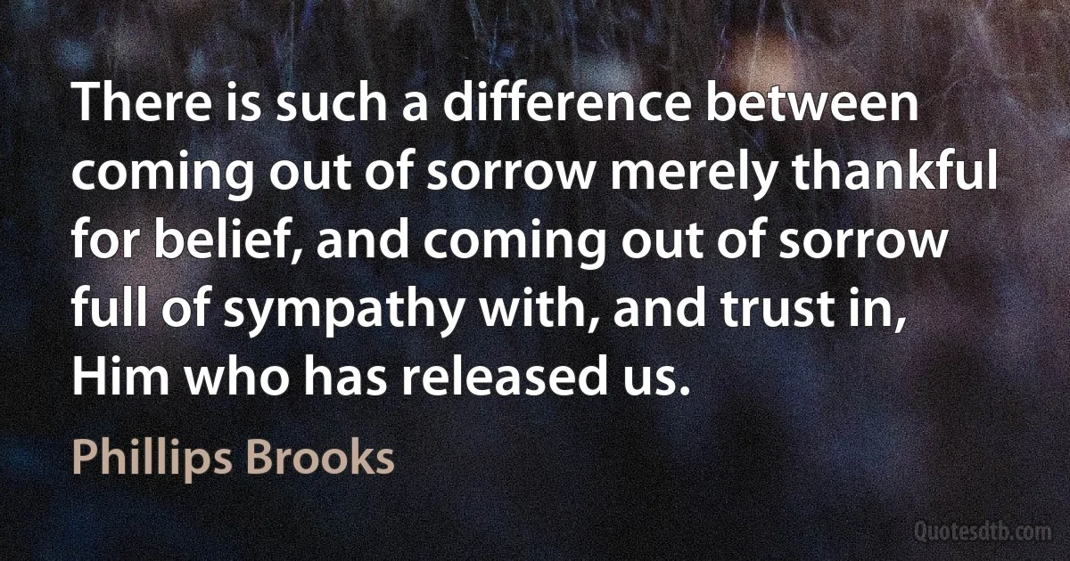 There is such a difference between coming out of sorrow merely thankful for belief, and coming out of sorrow full of sympathy with, and trust in, Him who has released us. (Phillips Brooks)