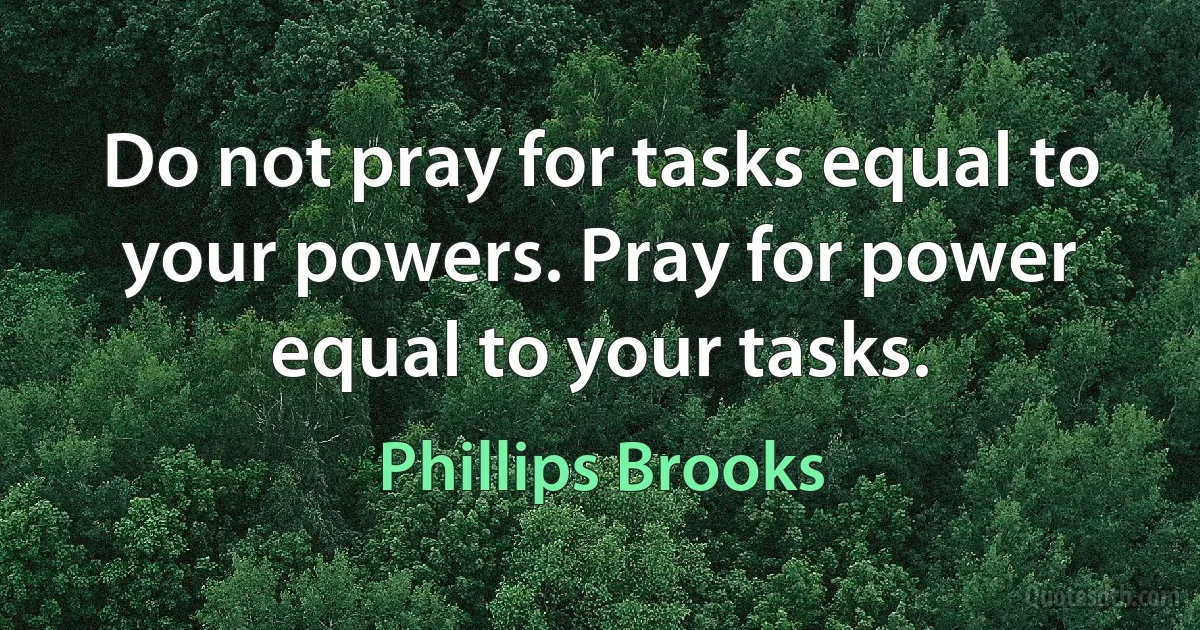 Do not pray for tasks equal to your powers. Pray for power equal to your tasks. (Phillips Brooks)