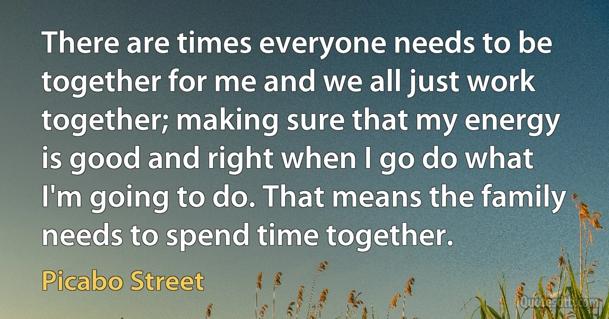 There are times everyone needs to be together for me and we all just work together; making sure that my energy is good and right when I go do what I'm going to do. That means the family needs to spend time together. (Picabo Street)