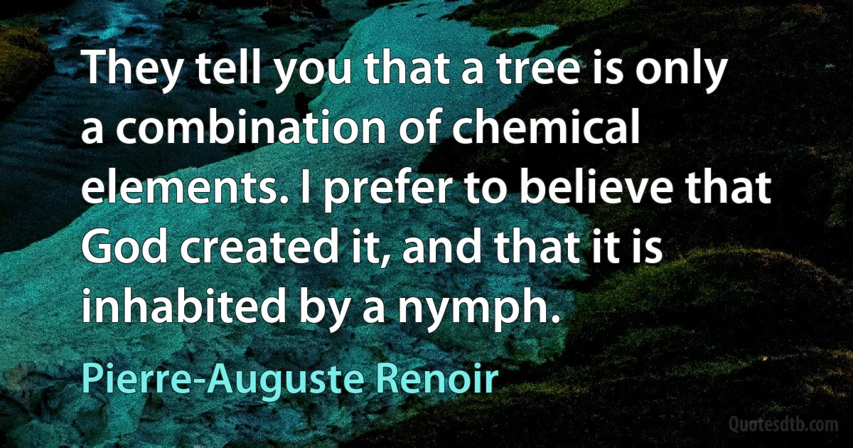 They tell you that a tree is only a combination of chemical elements. I prefer to believe that God created it, and that it is inhabited by a nymph. (Pierre-Auguste Renoir)