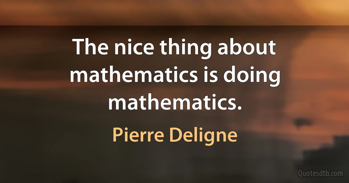 The nice thing about mathematics is doing mathematics. (Pierre Deligne)