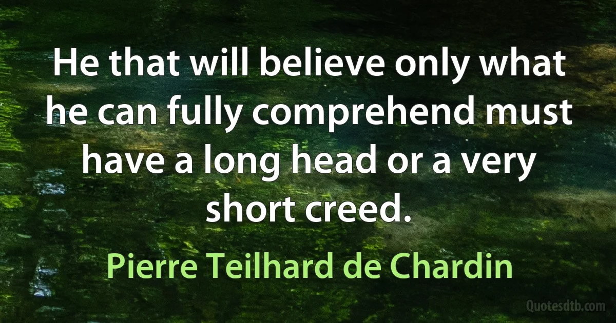 He that will believe only what he can fully comprehend must have a long head or a very short creed. (Pierre Teilhard de Chardin)