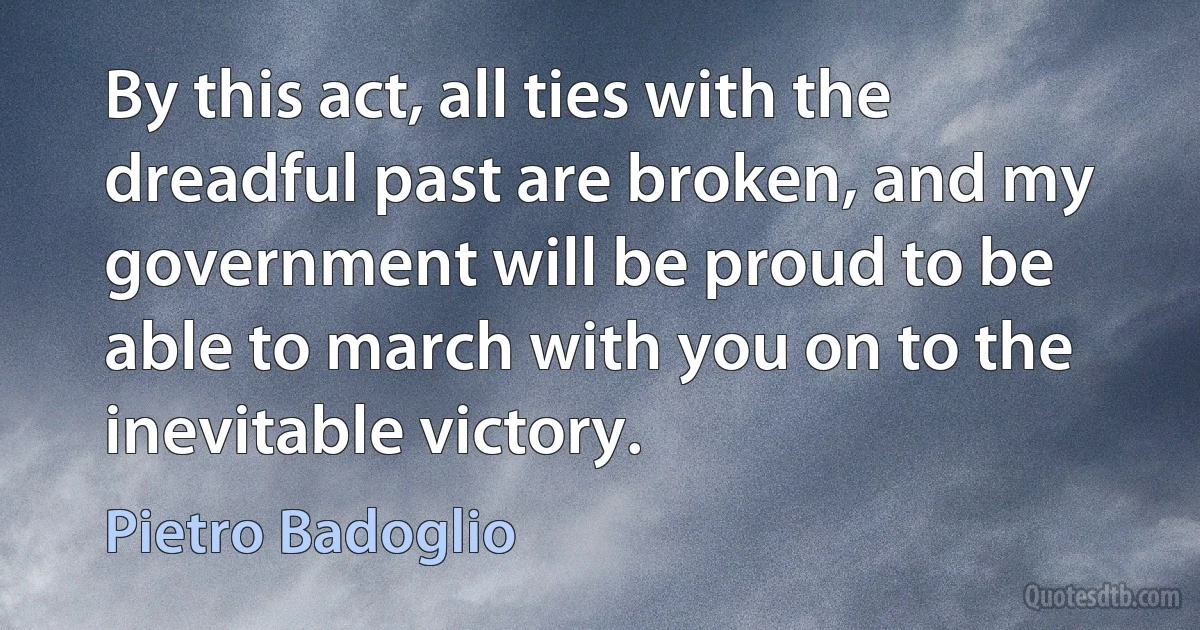 By this act, all ties with the dreadful past are broken, and my government will be proud to be able to march with you on to the inevitable victory. (Pietro Badoglio)