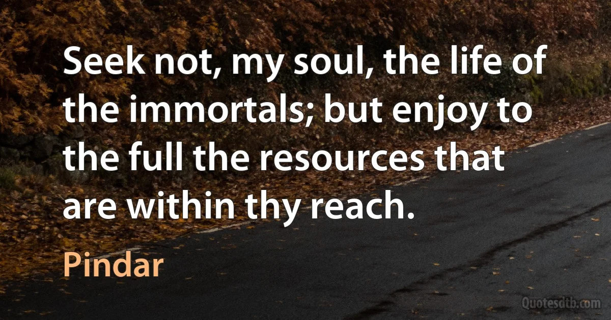 Seek not, my soul, the life of the immortals; but enjoy to the full the resources that are within thy reach. (Pindar)