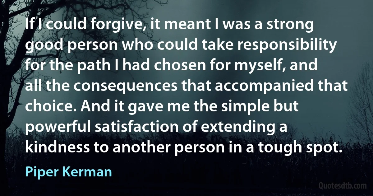 If I could forgive, it meant I was a strong good person who could take responsibility for the path I had chosen for myself, and all the consequences that accompanied that choice. And it gave me the simple but powerful satisfaction of extending a kindness to another person in a tough spot. (Piper Kerman)