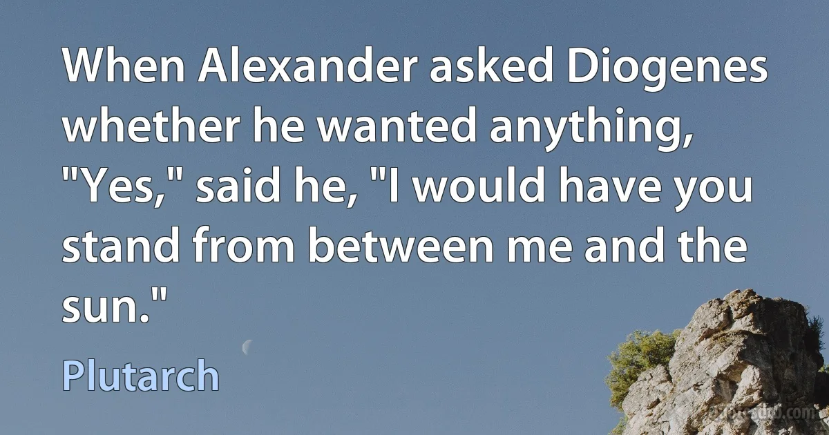 When Alexander asked Diogenes whether he wanted anything, "Yes," said he, "I would have you stand from between me and the sun." (Plutarch)