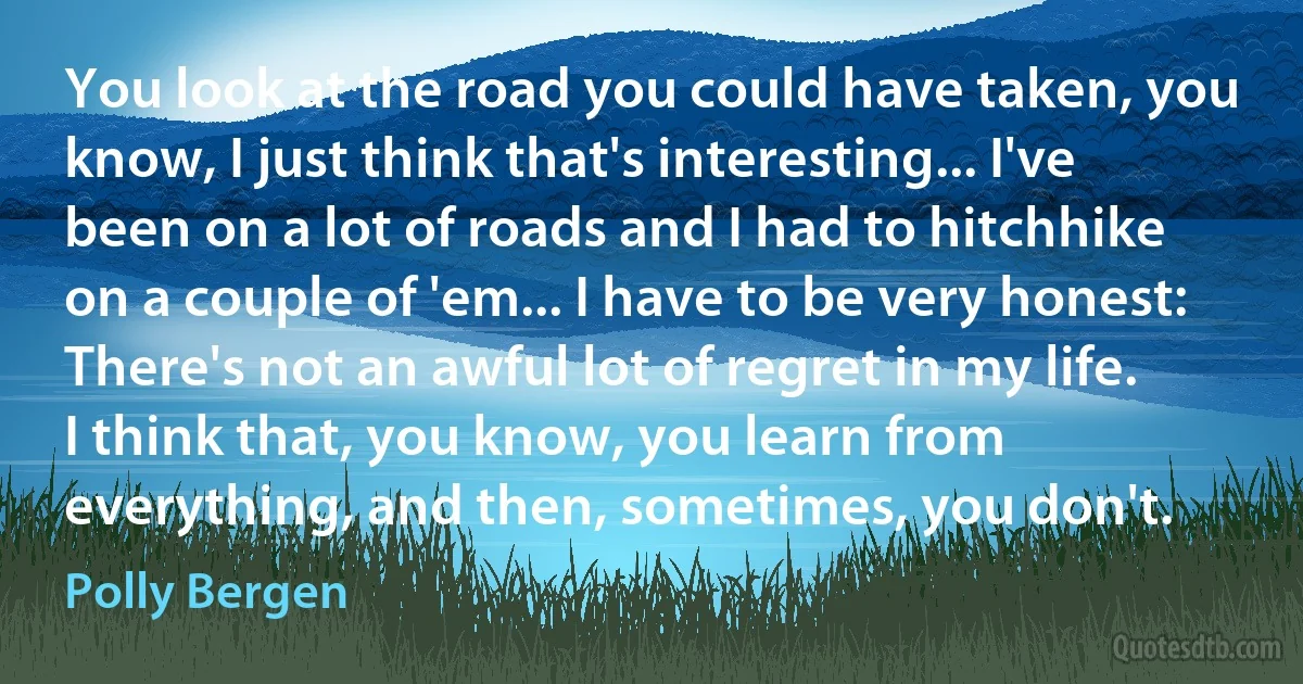 You look at the road you could have taken, you know, I just think that's interesting... I've been on a lot of roads and I had to hitchhike on a couple of 'em... I have to be very honest: There's not an awful lot of regret in my life. I think that, you know, you learn from everything, and then, sometimes, you don't. (Polly Bergen)