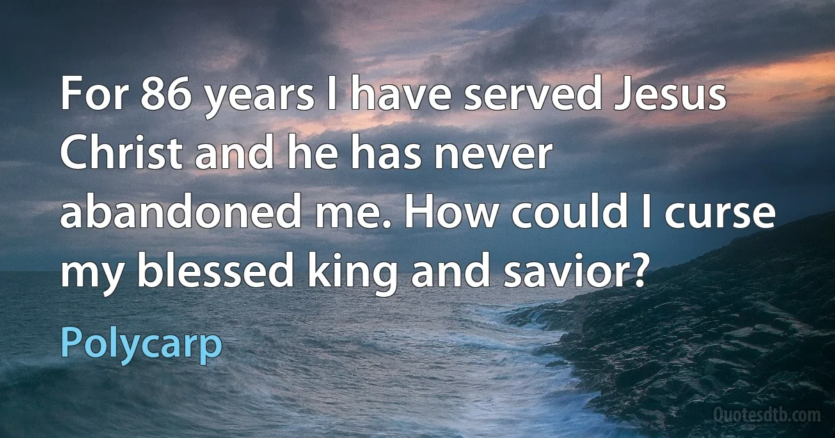 For 86 years I have served Jesus Christ and he has never abandoned me. How could I curse my blessed king and savior? (Polycarp)