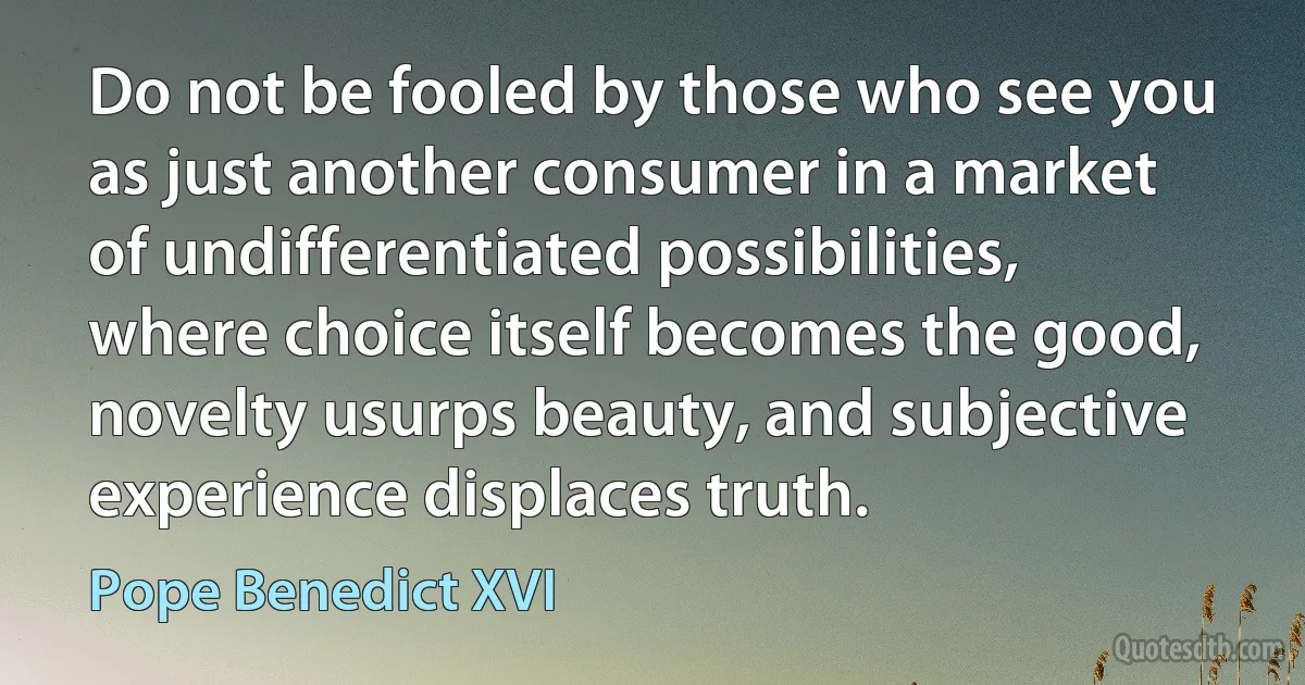 Do not be fooled by those who see you as just another consumer in a market of undifferentiated possibilities, where choice itself becomes the good, novelty usurps beauty, and subjective experience displaces truth. (Pope Benedict XVI)