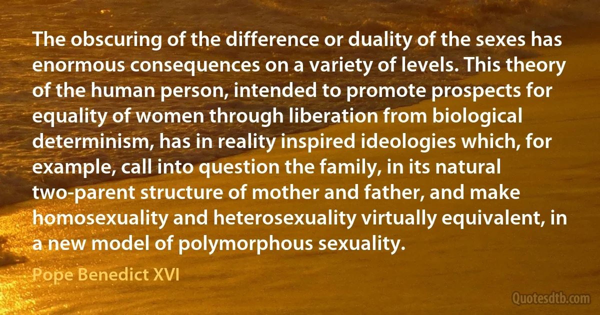 The obscuring of the difference or duality of the sexes has enormous consequences on a variety of levels. This theory of the human person, intended to promote prospects for equality of women through liberation from biological determinism, has in reality inspired ideologies which, for example, call into question the family, in its natural two-parent structure of mother and father, and make homosexuality and heterosexuality virtually equivalent, in a new model of polymorphous sexuality. (Pope Benedict XVI)