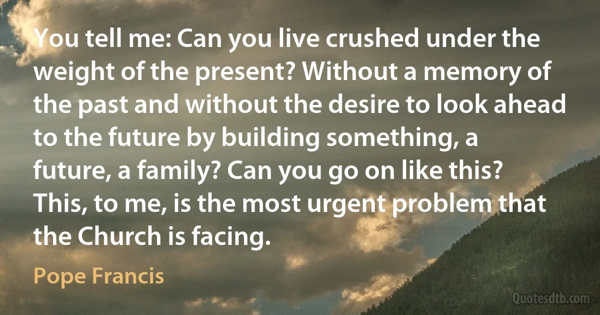 You tell me: Can you live crushed under the weight of the present? Without a memory of the past and without the desire to look ahead to the future by building something, a future, a family? Can you go on like this? This, to me, is the most urgent problem that the Church is facing. (Pope Francis)