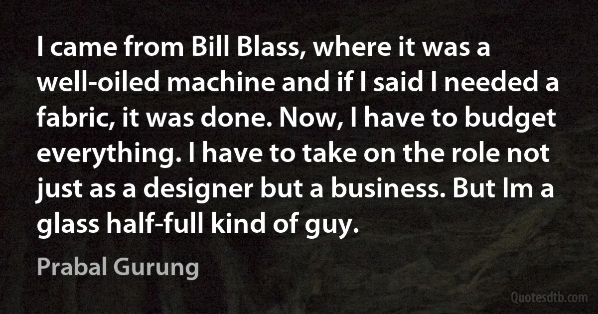 I came from Bill Blass, where it was a well-oiled machine and if I said I needed a fabric, it was done. Now, I have to budget everything. I have to take on the role not just as a designer but a business. But Im a glass half-full kind of guy. (Prabal Gurung)