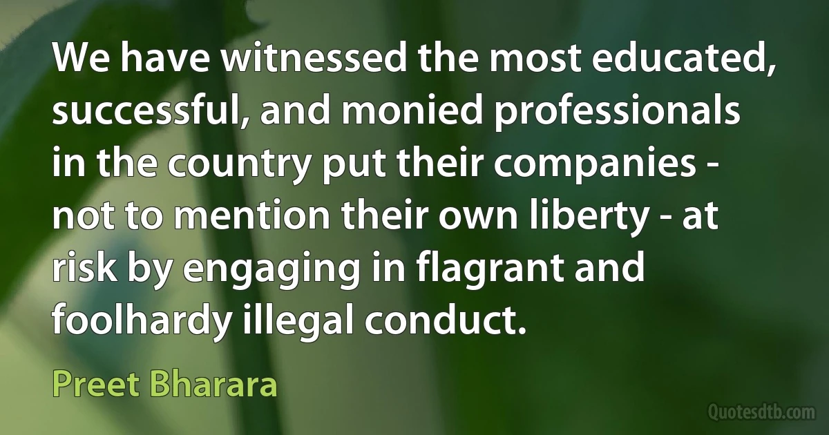 We have witnessed the most educated, successful, and monied professionals in the country put their companies - not to mention their own liberty - at risk by engaging in flagrant and foolhardy illegal conduct. (Preet Bharara)