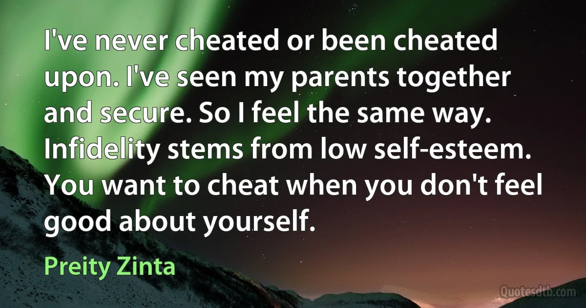 I've never cheated or been cheated upon. I've seen my parents together and secure. So I feel the same way. Infidelity stems from low self-esteem. You want to cheat when you don't feel good about yourself. (Preity Zinta)