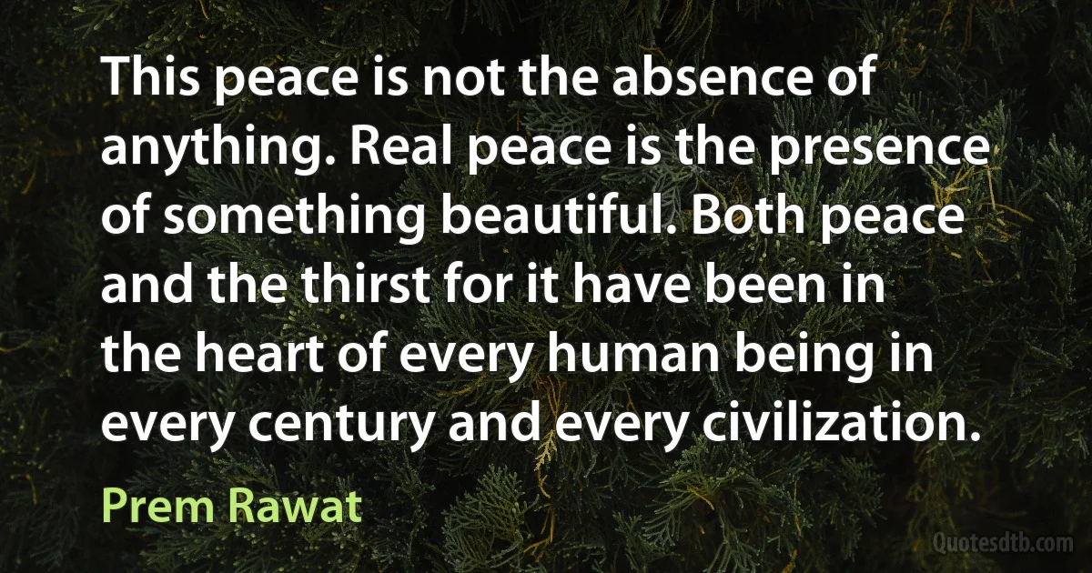 This peace is not the absence of anything. Real peace is the presence of something beautiful. Both peace and the thirst for it have been in the heart of every human being in every century and every civilization. (Prem Rawat)