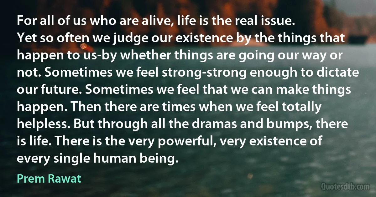 For all of us who are alive, life is the real issue. Yet so often we judge our existence by the things that happen to us-by whether things are going our way or not. Sometimes we feel strong-strong enough to dictate our future. Sometimes we feel that we can make things happen. Then there are times when we feel totally helpless. But through all the dramas and bumps, there is life. There is the very powerful, very existence of every single human being. (Prem Rawat)