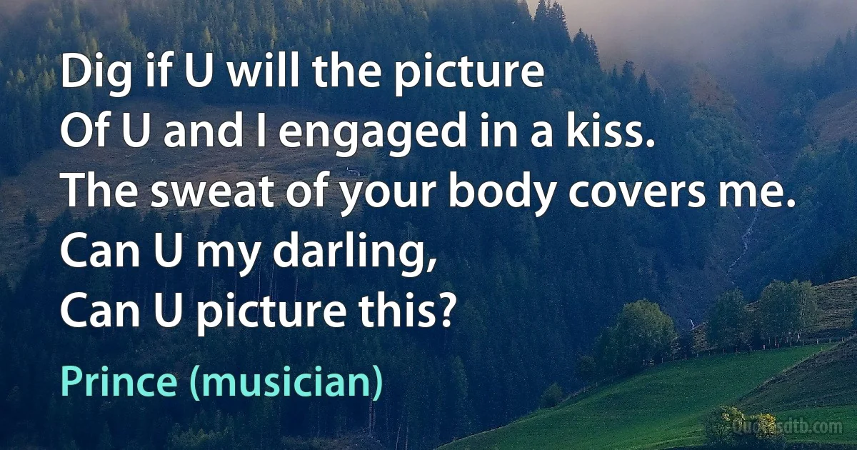 Dig if U will the picture
Of U and I engaged in a kiss.
The sweat of your body covers me.
Can U my darling,
Can U picture this? (Prince (musician))