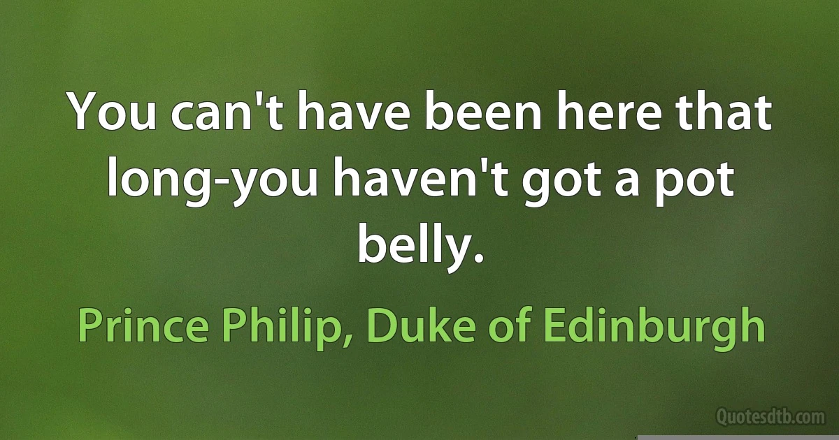 You can't have been here that long-you haven't got a pot belly. (Prince Philip, Duke of Edinburgh)