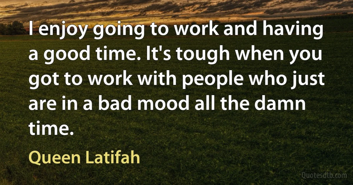 I enjoy going to work and having a good time. It's tough when you got to work with people who just are in a bad mood all the damn time. (Queen Latifah)