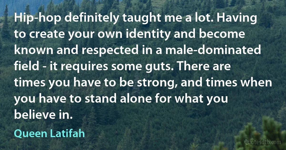 Hip-hop definitely taught me a lot. Having to create your own identity and become known and respected in a male-dominated field - it requires some guts. There are times you have to be strong, and times when you have to stand alone for what you believe in. (Queen Latifah)