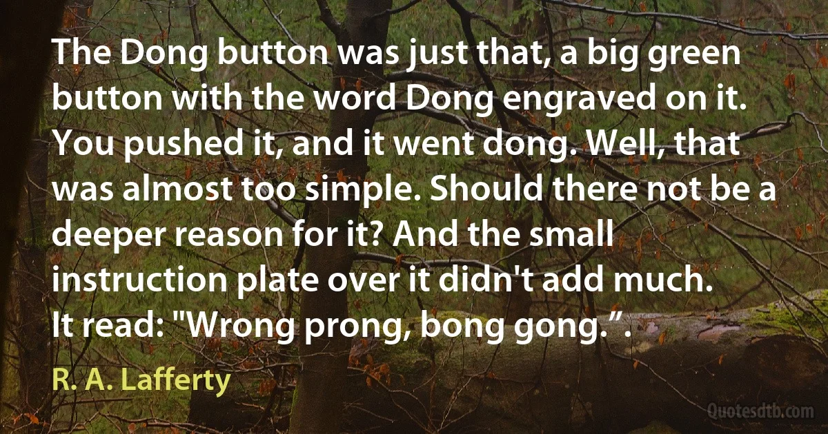 The Dong button was just that, a big green button with the word Dong engraved on it. You pushed it, and it went dong. Well, that was almost too simple. Should there not be a deeper reason for it? And the small instruction plate over it didn't add much. It read: "Wrong prong, bong gong.”. (R. A. Lafferty)