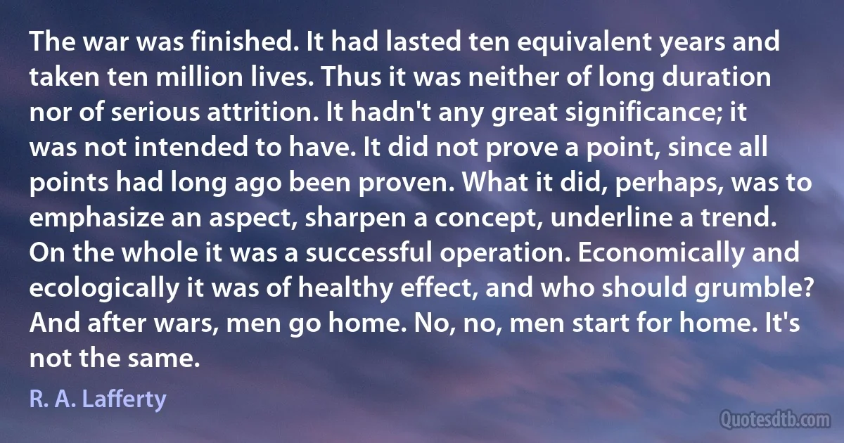 The war was finished. It had lasted ten equivalent years and taken ten million lives. Thus it was neither of long duration nor of serious attrition. It hadn't any great significance; it was not intended to have. It did not prove a point, since all points had long ago been proven. What it did, perhaps, was to emphasize an aspect, sharpen a concept, underline a trend.
On the whole it was a successful operation. Economically and ecologically it was of healthy effect, and who should grumble?
And after wars, men go home. No, no, men start for home. It's not the same. (R. A. Lafferty)