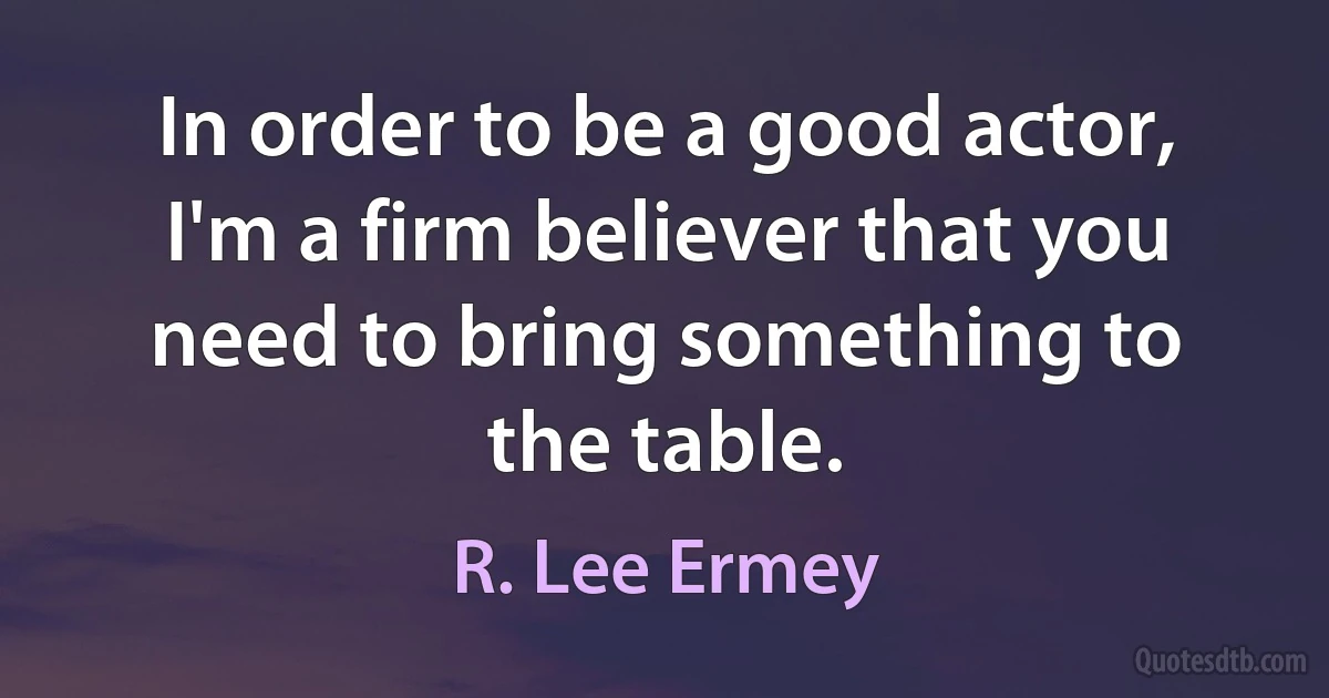 In order to be a good actor, I'm a firm believer that you need to bring something to the table. (R. Lee Ermey)