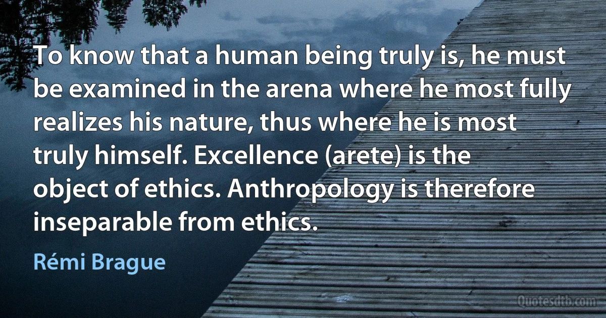 To know that a human being truly is, he must be examined in the arena where he most fully realizes his nature, thus where he is most truly himself. Excellence (arete) is the object of ethics. Anthropology is therefore inseparable from ethics. (Rémi Brague)