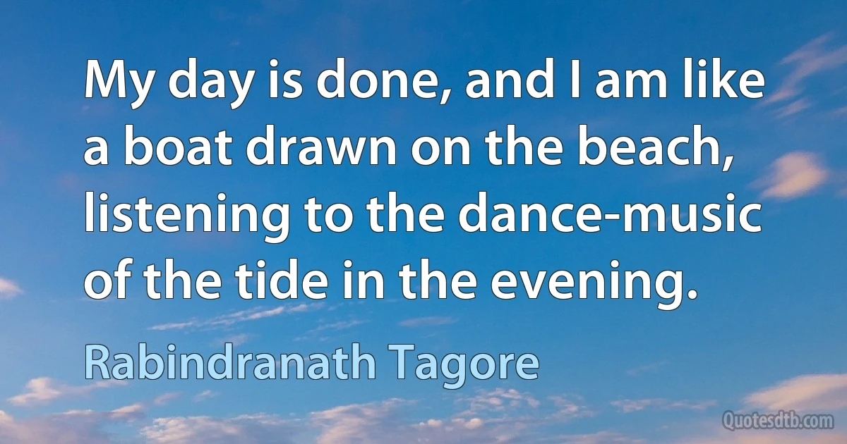 My day is done, and I am like a boat drawn on the beach, listening to the dance-music of the tide in the evening. (Rabindranath Tagore)