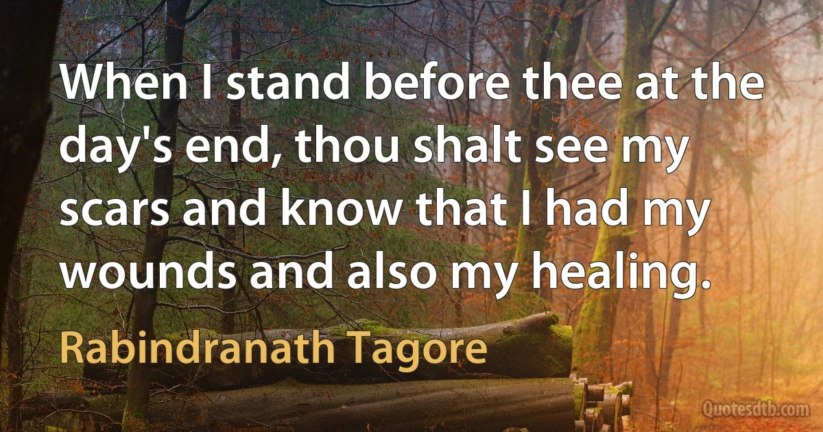 When I stand before thee at the day's end, thou shalt see my scars and know that I had my wounds and also my healing. (Rabindranath Tagore)