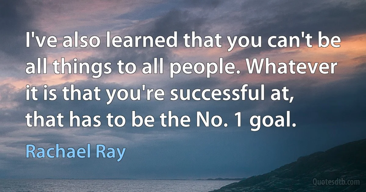 I've also learned that you can't be all things to all people. Whatever it is that you're successful at, that has to be the No. 1 goal. (Rachael Ray)